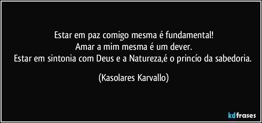 Estar em paz comigo mesma é fundamental!
Amar a mim mesma é um dever.
Estar em sintonia com Deus e a Natureza,é o princío da sabedoria. (Kasolares Karvallo)