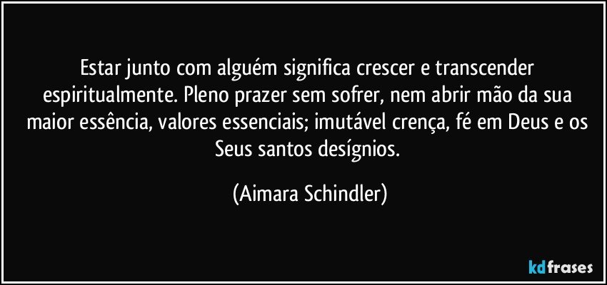 Estar junto com alguém significa crescer e transcender espiritualmente. Pleno prazer sem sofrer, nem abrir mão da sua maior essência, valores essenciais; imutável crença, fé em Deus e os Seus santos desígnios. (Aimara Schindler)