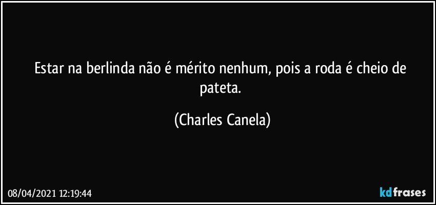 Estar na berlinda não é mérito nenhum, pois a roda é cheio de pateta. (Charles Canela)