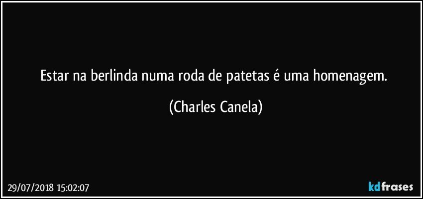 Estar na berlinda numa roda de patetas é uma homenagem. (Charles Canela)