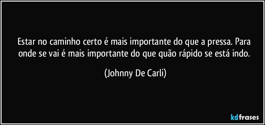 Estar no caminho certo é mais importante do que a pressa. Para onde se vai é mais importante do que quão rápido se está indo. (Johnny De Carli)