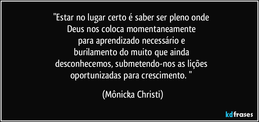 "Estar no lugar certo é saber ser pleno onde 
Deus nos coloca momentaneamente 
para aprendizado necessário e 
burilamento do muito que ainda 
desconhecemos, submetendo-nos as lições 
oportunizadas para crescimento. " (Mônicka Christi)