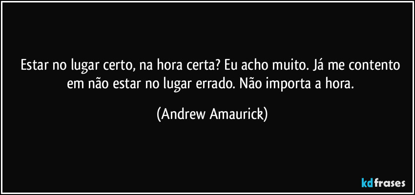 Estar no lugar certo, na hora certa? Eu acho muito. Já me contento em não estar no lugar errado. Não importa a hora. (Andrew Amaurick)