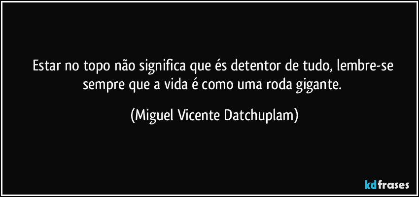 Estar no topo não significa que és detentor de tudo, lembre-se sempre que a vida é como uma roda gigante. (Miguel Vicente Datchuplam)