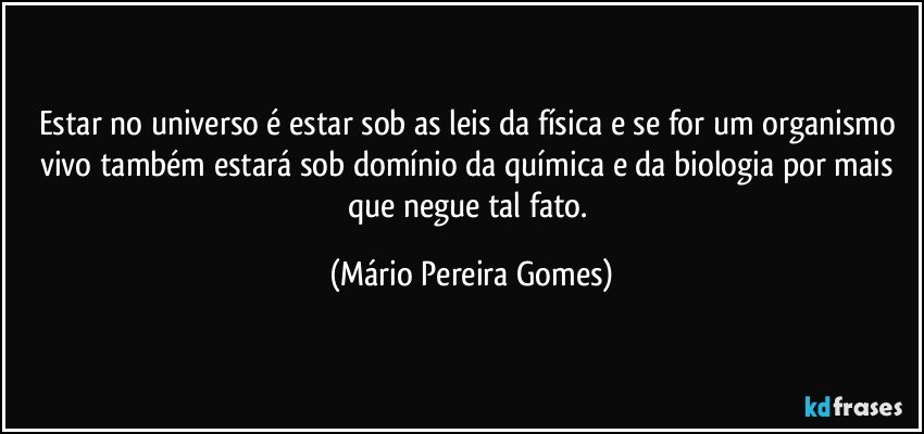 Estar no universo é estar sob as leis da física e se for um organismo vivo também estará sob domínio da química e da biologia por mais que negue tal fato. (Mário Pereira Gomes)