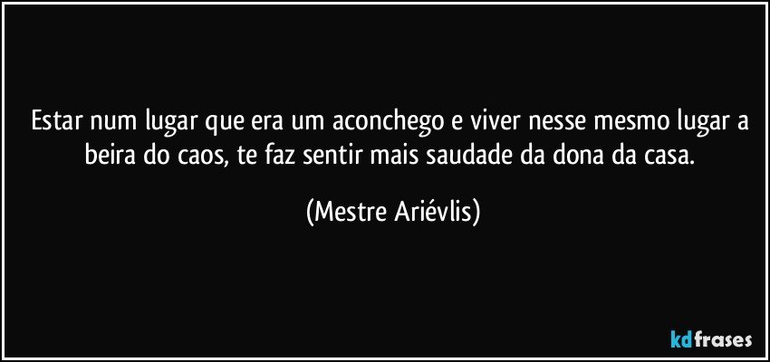 Estar num lugar que era um aconchego e viver nesse mesmo lugar a beira do caos, te faz sentir mais saudade da dona da casa. (Mestre Ariévlis)