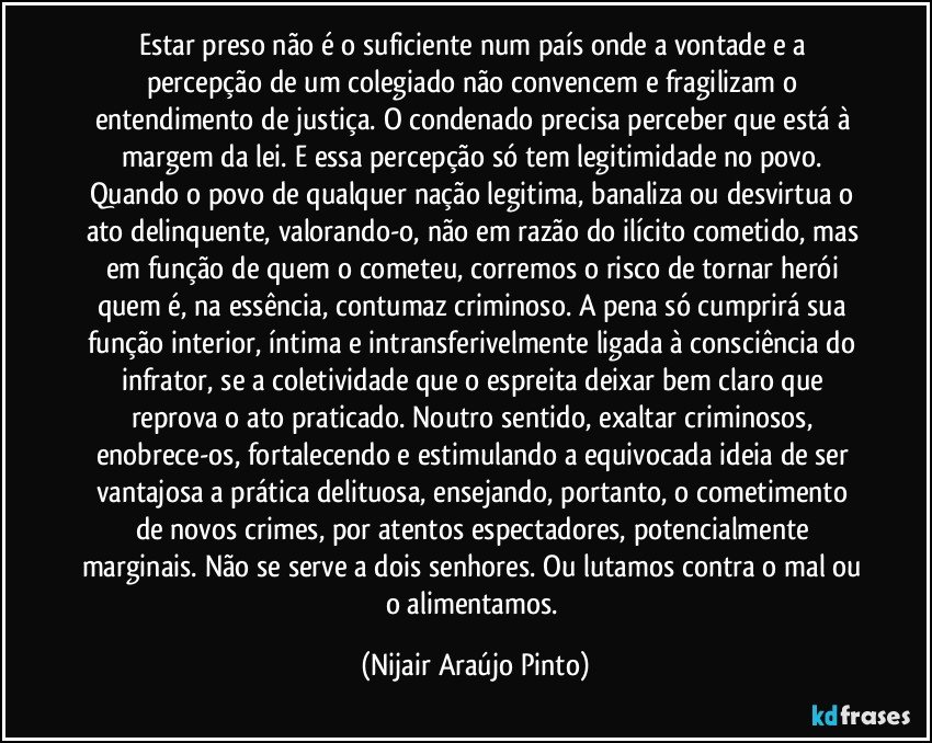 Estar preso não é o suficiente num país onde a vontade e a percepção de um colegiado não convencem e fragilizam o entendimento de justiça. O condenado precisa perceber que está à margem da lei. E essa percepção só tem legitimidade no povo. Quando o povo de qualquer nação legitima, banaliza ou desvirtua o ato delinquente, valorando-o, não em razão do ilícito cometido, mas em função de quem o cometeu, corremos o risco de tornar herói quem é, na essência, contumaz criminoso. A pena só cumprirá sua função interior, íntima e intransferivelmente ligada à consciência do infrator, se a coletividade que o espreita deixar bem claro que reprova o ato praticado. Noutro sentido, exaltar criminosos, enobrece-os, fortalecendo e estimulando a equivocada ideia de ser vantajosa a prática delituosa, ensejando, portanto, o cometimento de novos crimes, por atentos espectadores, potencialmente marginais. Não se serve a dois senhores. Ou lutamos contra o mal ou o alimentamos. (Nijair Araújo Pinto)