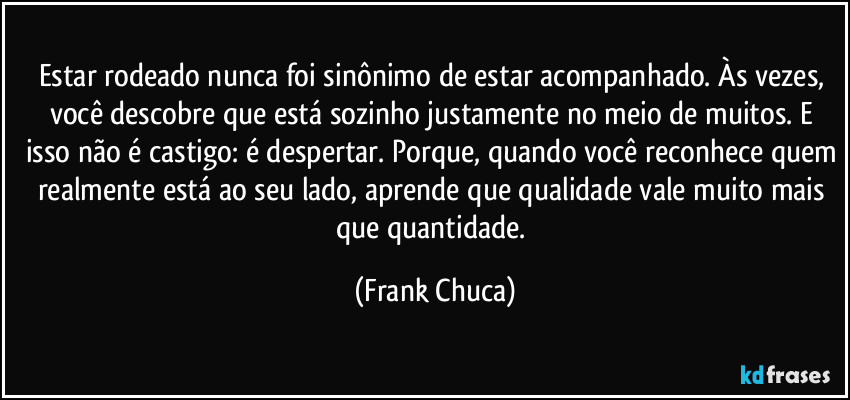Estar rodeado nunca foi sinônimo de estar acompanhado. Às vezes, você descobre que está sozinho justamente no meio de muitos. E isso não é castigo: é despertar. Porque, quando você reconhece quem realmente está ao seu lado, aprende que qualidade vale muito mais que quantidade. (Frank Chuca)