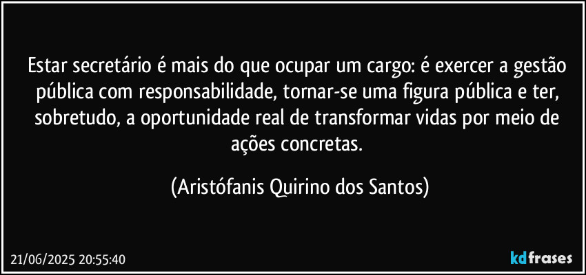 Estar secretário é mais do que ocupar um cargo: é exercer a gestão pública com responsabilidade, tornar-se uma figura pública e ter, sobretudo, a oportunidade real de transformar vidas por meio de ações concretas. (Aristófanis Quirino dos Santos)