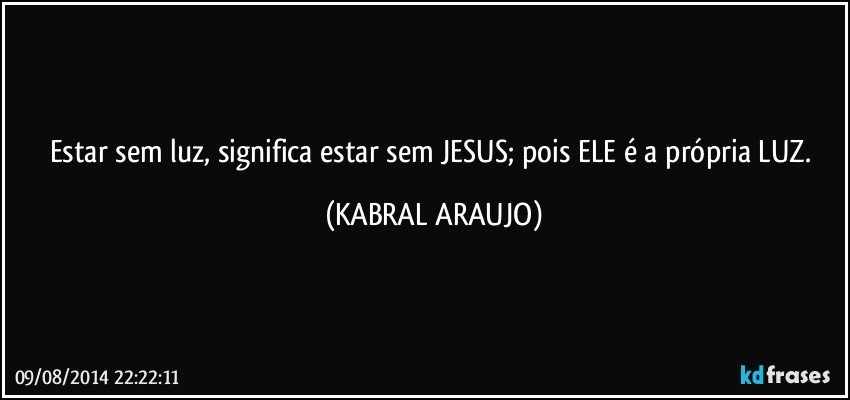 Estar sem luz, significa estar sem JESUS; pois ELE é a própria LUZ. (KABRAL ARAUJO)