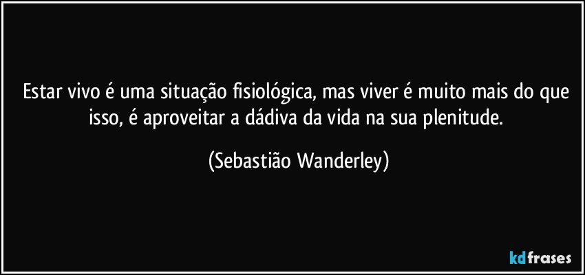 Estar vivo é uma situação fisiológica, mas viver é muito mais do que isso, é aproveitar a dádiva da vida na sua plenitude. (Sebastião Wanderley)