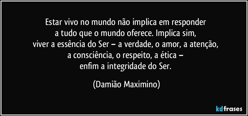 Estar vivo no mundo não implica em responder 
a tudo que o mundo oferece. Implica sim, 
viver a essência do Ser – a verdade, o amor, a atenção, 
a consciência, o respeito, a ética – 
enfim a integridade do Ser. (Damião Maximino)