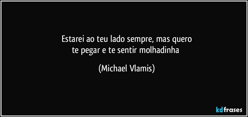 Estarei ao teu lado sempre, mas quero
te pegar e te sentir molhadinha (Michael Vlamis)