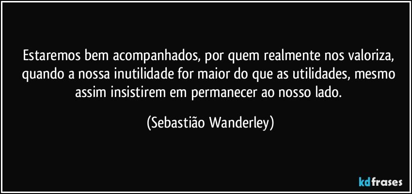 Estaremos bem acompanhados, por quem realmente nos valoriza, quando a nossa inutilidade for maior do que as utilidades, mesmo assim insistirem em permanecer ao nosso lado. (Sebastião Wanderley)