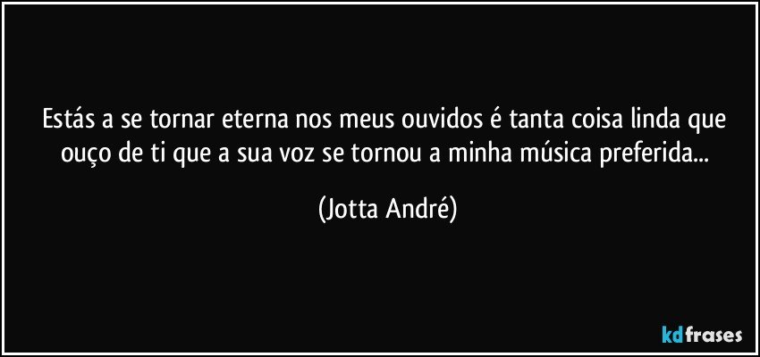 Estás a se tornar eterna nos meus ouvidos é tanta coisa linda que ouço de ti que a sua voz se tornou a minha música preferida... (Jotta André)