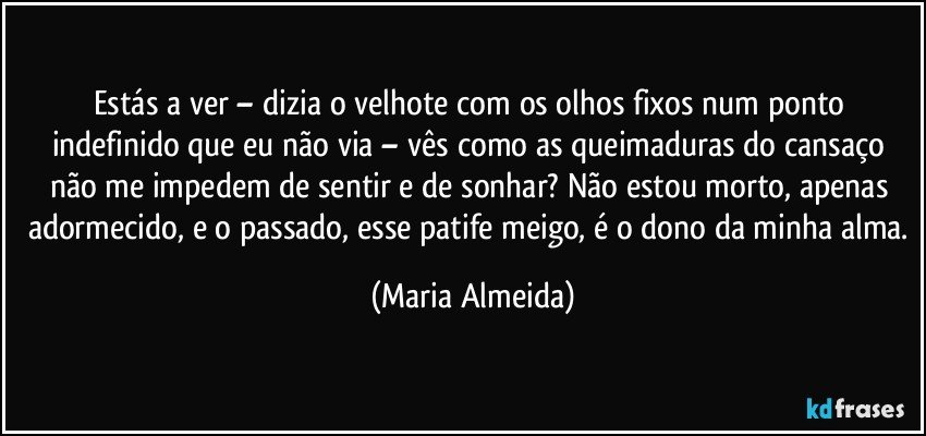 Estás a ver – dizia o velhote com os olhos fixos num ponto indefinido que eu não via – vês como as queimaduras do cansaço não me impedem de sentir e de sonhar? Não estou morto, apenas adormecido, e o passado, esse patife meigo, é o dono da minha alma. (Maria Almeida)
