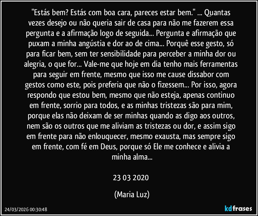 "Estás bem? Estás com boa cara, pareces estar bem." ... Quantas vezes desejo ou não queria sair de casa para não me fazerem essa pergunta e a afirmação logo de seguida... Pergunta e afirmação que puxam a minha angústia e dor ao de cima... Porquê esse gesto, só para ficar bem, sem ter sensibilidade para perceber a minha dor ou alegria, o que for... Vale-me que hoje em dia tenho mais ferramentas para seguir em frente, mesmo que isso me cause dissabor com gestos como este, pois preferia que não o fizessem... Por isso, agora respondo que estou bem, mesmo que não esteja, apenas continuo em frente, sorrio para todos, e as minhas tristezas são para mim, porque elas não deixam de ser minhas quando as digo aos outros, nem são os outros que me aliviam as tristezas ou dor, e assim sigo em frente para não enlouquecer, mesmo exausta, mas sempre sigo em frente, com fé em Deus, porque só Ele me conhece e alivia a minha alma...

23/03/2020 (Maria Luz)