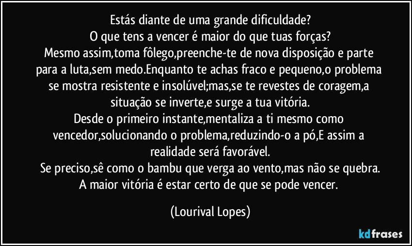 Estás diante de uma grande dificuldade?
O que tens a vencer é maior do que tuas forças?
Mesmo assim,toma fôlego,preenche-te de nova disposição e parte para a luta,sem medo.Enquanto te achas fraco e pequeno,o problema se mostra resistente e insolúvel;mas,se te revestes de coragem,a situação se inverte,e surge a tua vitória.
Desde o primeiro instante,mentaliza a ti mesmo como vencedor,solucionando o problema,reduzindo-o a pó,E assim a realidade será favorável.
Se preciso,sê como o bambu que verga ao vento,mas não se quebra.
A maior vitória é estar certo de que se pode vencer. (Lourival Lopes)