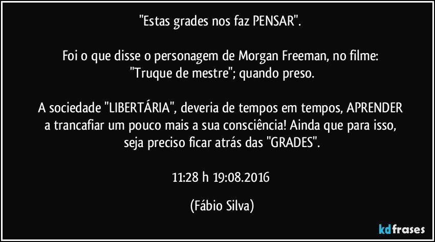 "Estas grades nos faz PENSAR". 

Foi o que disse o personagem de Morgan Freeman,  no filme:  "Truque de mestre";  quando preso.

A sociedade "LIBERTÁRIA", deveria de tempos em tempos, APRENDER a trancafiar um pouco mais  a sua consciência! Ainda que para isso, seja preciso ficar atrás das "GRADES".

11:28 h  19:08.2016 (Fábio Silva)