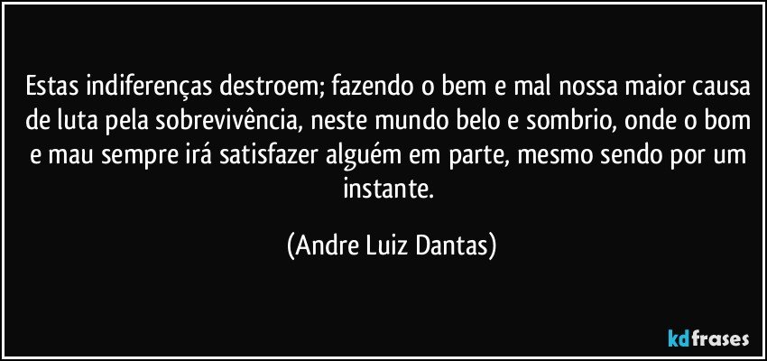 Estas indiferenças destroem; fazendo o bem e mal nossa maior causa de luta pela sobrevivência, neste mundo belo e sombrio, onde o bom e mau sempre irá satisfazer alguém em parte, mesmo sendo por um instante. (Andre Luiz Dantas)