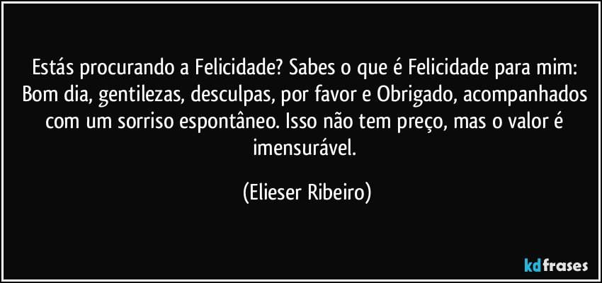 Estás procurando a Felicidade? Sabes o que é Felicidade para mim: Bom dia, gentilezas, desculpas, por favor e Obrigado, acompanhados com um sorriso espontâneo. Isso não tem preço, mas o valor é imensurável. (Elieser Ribeiro)