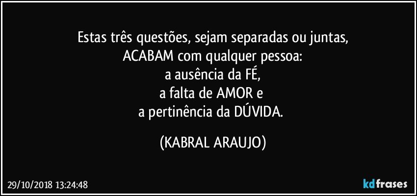 Estas três questões, sejam separadas ou juntas,
ACABAM com qualquer pessoa:
a ausência da FÉ,
a falta de AMOR e 
a pertinência da DÚVIDA. (KABRAL ARAUJO)