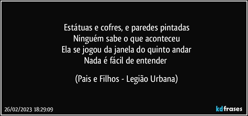 Estátuas e cofres, e paredes pintadas
Ninguém sabe o que aconteceu
Ela se jogou da janela do quinto andar
Nada é fácil de entender (Pais e Filhos - Legião Urbana)