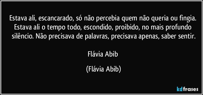 Estava ali, escancarado, só não percebia quem não queria ou fingia. Estava ali o tempo todo, escondido, proibido, no mais profundo silêncio. Não precisava de palavras, precisava apenas, saber sentir.

Flávia Abib (Flávia Abib)