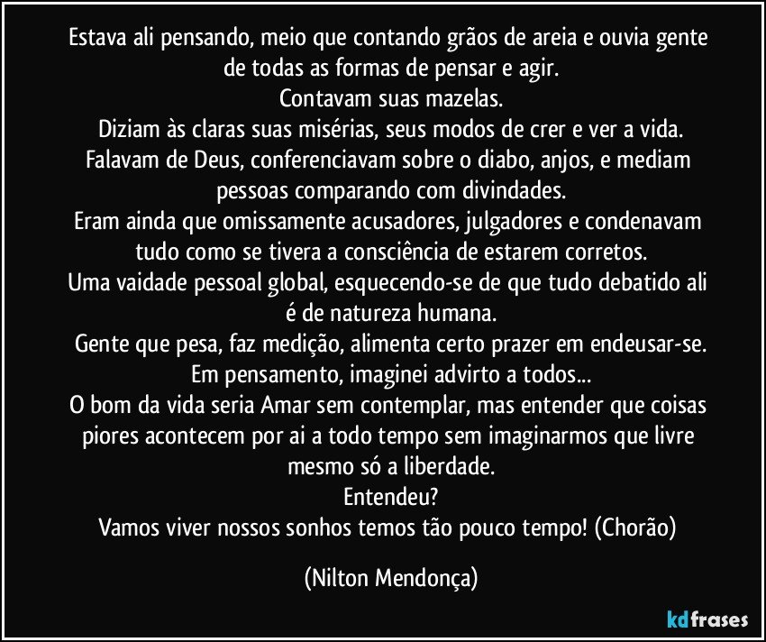 Estava ali pensando, meio que contando grãos de areia e ouvia gente de todas as formas de pensar e agir.
Contavam suas mazelas.
Diziam às claras suas misérias, seus modos de crer e ver a vida.
Falavam de Deus, conferenciavam sobre o diabo, anjos, e mediam pessoas comparando com divindades.
Eram ainda que omissamente acusadores, julgadores e condenavam tudo como se tivera a consciência de estarem corretos.
Uma vaidade pessoal global, esquecendo-se de que tudo debatido ali é de natureza humana.
Gente que pesa, faz medição, alimenta certo prazer em endeusar-se.
Em pensamento, imaginei advirto a todos...
O bom da vida seria Amar sem contemplar, mas entender que coisas piores acontecem por ai a todo tempo sem imaginarmos que livre mesmo só a liberdade.
Entendeu?
Vamos viver nossos sonhos temos tão pouco tempo! (Chorão) (Nilton Mendonça)