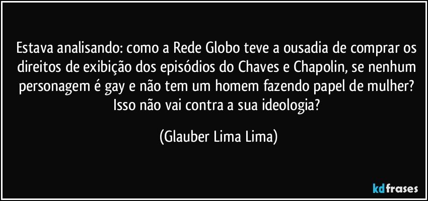 Estava analisando: como a Rede Globo teve a ousadia de comprar os direitos de exibição dos episódios do Chaves e Chapolin, se nenhum personagem é gay e não tem um homem fazendo papel de mulher? Isso não vai contra a sua ideologia? (Glauber Lima Lima)