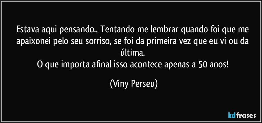 Estava aqui pensando.. Tentando me lembrar quando foi que me apaixonei pelo seu sorriso, se foi da primeira vez que eu vi ou da última. 
O que importa afinal isso acontece apenas a 50 anos! (Viny Perseu)