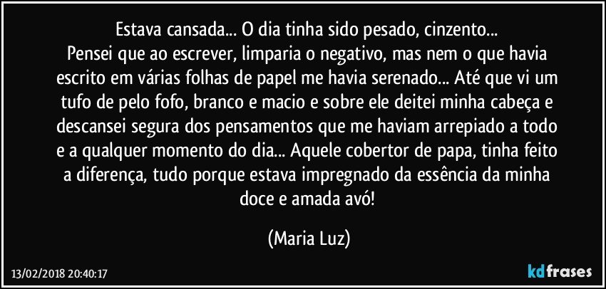 Estava cansada... O dia tinha sido pesado, cinzento... 
Pensei que ao escrever, limparia o negativo, mas nem o que havia escrito em várias folhas de papel me havia serenado... Até que vi um tufo de pelo fofo, branco e macio e sobre ele deitei minha cabeça e descansei segura dos pensamentos que me haviam arrepiado a todo e a qualquer momento do dia... Aquele cobertor de papa, tinha feito a diferença, tudo porque estava impregnado da essência da minha doce e amada avó! (Maria Luz)