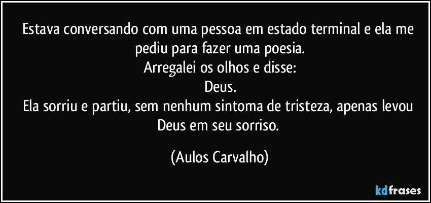 Estava conversando com uma pessoa em estado terminal e ela me pediu para fazer uma poesia.
Arregalei os olhos e disse:
Deus.
Ela sorriu e partiu, sem nenhum sintoma de tristeza, apenas levou Deus em seu sorriso. (Aulos Carvalho)