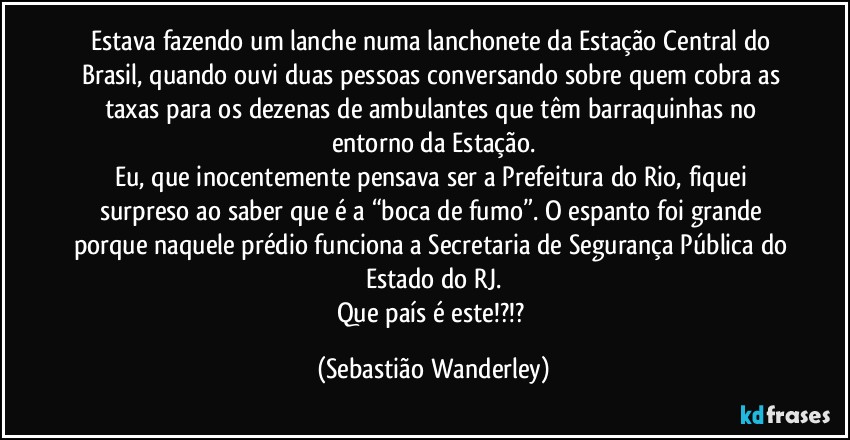 Estava fazendo um lanche numa lanchonete da Estação Central do Brasil, quando ouvi duas pessoas conversando sobre quem cobra as taxas para os dezenas de ambulantes que têm barraquinhas no entorno da Estação.
Eu, que inocentemente pensava ser a Prefeitura do Rio, fiquei surpreso ao saber que é a “boca de fumo”. O espanto foi grande porque naquele prédio funciona a Secretaria de Segurança Pública do Estado do RJ.
Que país é este!?!? (Sebastião Wanderley)