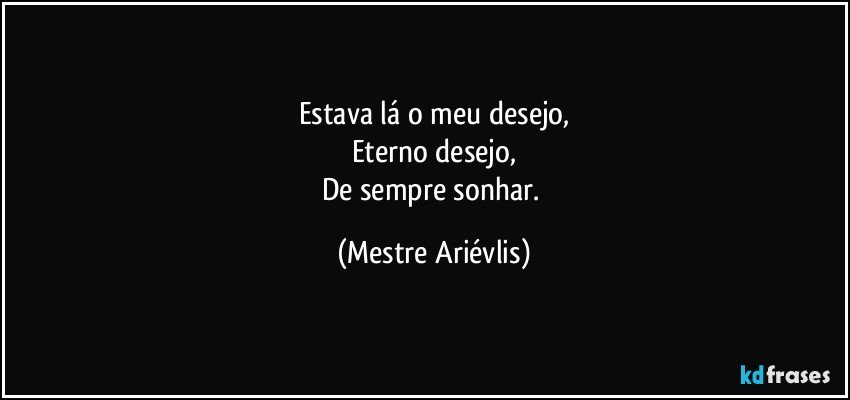 Estava lá o meu desejo,
Eterno desejo,
De sempre sonhar. (Mestre Ariévlis)