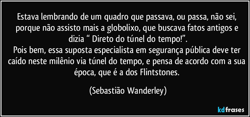 Estava lembrando de um quadro que passava, ou passa, não sei, porque não assisto mais a globolixo, que buscava fatos antigos e dizia “ Direto do túnel do tempo!”.
Pois bem, essa suposta especialista em segurança pública deve ter caído neste milênio via túnel do tempo, e pensa de acordo com a sua época, que é a dos Flintstones. (Sebastião Wanderley)