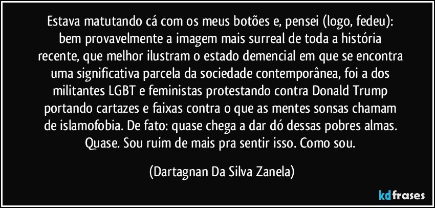 Estava matutando cá com os meus botões e, pensei (logo, fedeu): bem provavelmente a imagem mais surreal de toda a história recente, que melhor ilustram o estado demencial em que se encontra uma significativa parcela da sociedade contemporânea, foi a dos militantes LGBT e feministas protestando contra Donald Trump portando cartazes e faixas contra o que as mentes sonsas chamam de islamofobia. De fato: quase chega a dar dó dessas pobres almas. Quase. Sou ruim de mais pra sentir isso. Como sou. (Dartagnan Da Silva Zanela)