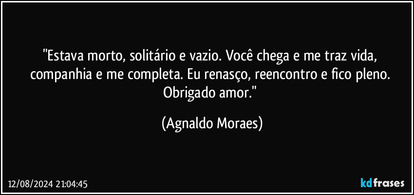 "Estava morto, solitário e vazio. Você chega e me traz vida, companhia e me completa. Eu renasço, reencontro e fico pleno. Obrigado amor." (Agnaldo Moraes)