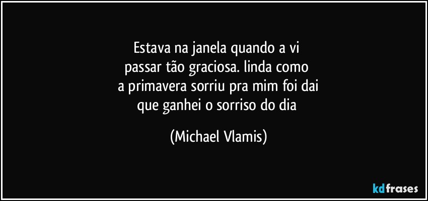 Estava na janela quando a vi 
passar tão graciosa. linda como 
a primavera sorriu pra mim foi dai
que ganhei o sorriso do dia (Michael Vlamis)