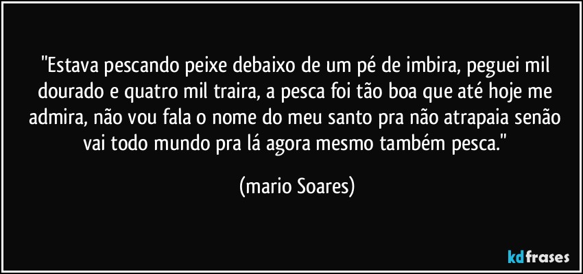 "Estava pescando peixe debaixo de um pé de imbira, peguei mil dourado e quatro mil traira, a pesca foi tão boa que até hoje me admira, não vou fala o nome do meu santo pra não atrapaia senão vai todo mundo pra lá agora mesmo também pesca." (Mário Soares)