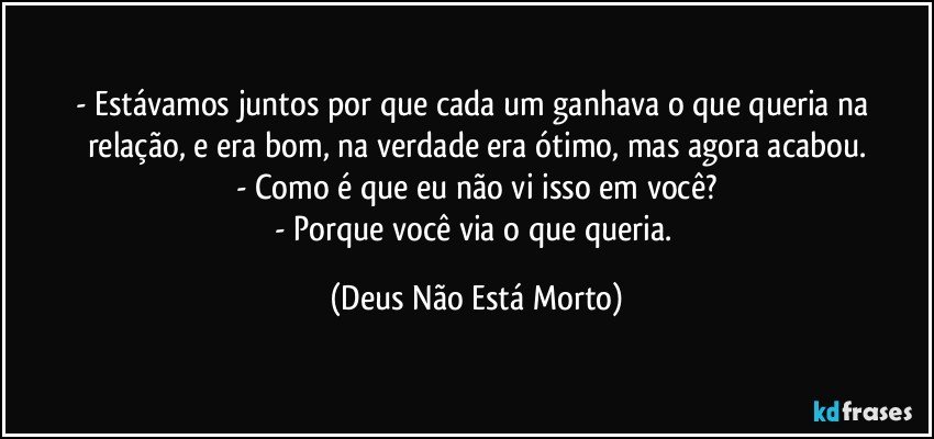 - Estávamos juntos por que cada um ganhava o que queria na relação, e era bom, na verdade era ótimo, mas agora acabou.
- Como é que eu não vi isso em você?
- Porque você via o que queria. (Deus Não Está Morto)