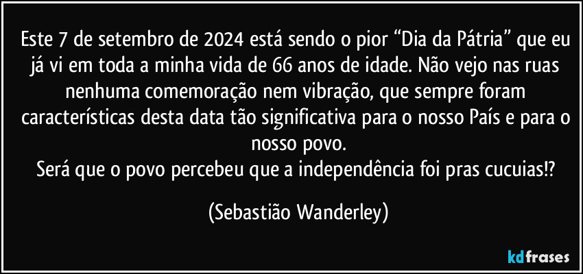 Este 7 de setembro de 2024 está sendo o pior “Dia da Pátria” que eu já vi em toda a minha vida de 66 anos de idade. Não vejo nas ruas nenhuma comemoração nem vibração, que sempre foram características desta data tão significativa para o nosso País e para o nosso povo.
Será que o povo percebeu que a independência foi pras cucuias!? (Sebastião Wanderley)