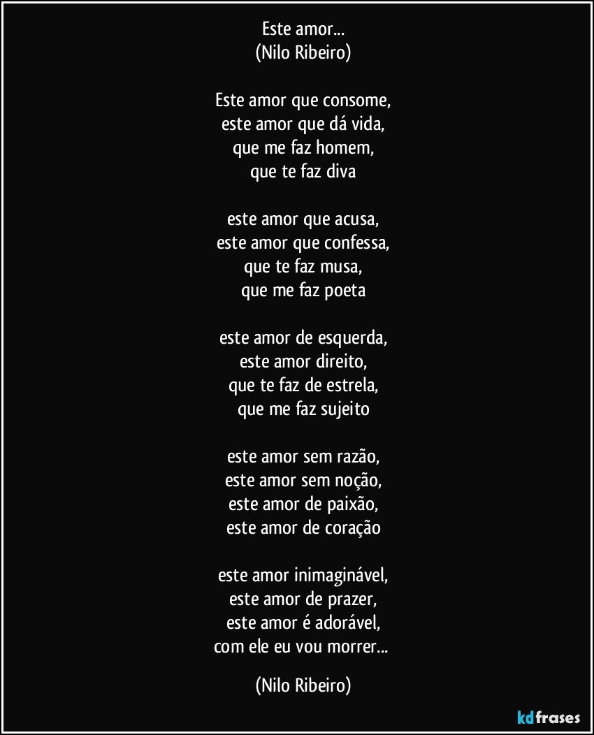 Este amor...
(Nilo Ribeiro)

Este amor que consome,
este amor que dá vida,
que me faz homem,
que te faz diva

este amor que acusa,
este amor que confessa,
que te faz musa,
que me faz poeta

este amor de esquerda,
este amor direito,
que te faz de estrela,
que me faz sujeito

este amor sem razão,
este amor sem noção,
este amor de paixão,
este amor de coração

este amor inimaginável,
este amor de prazer,
este amor é adorável,
com ele eu vou morrer... (Nilo Ribeiro)