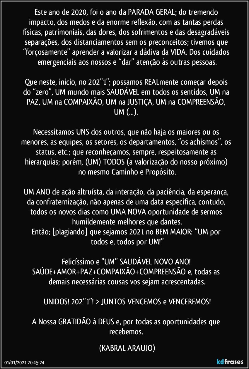 Este ano de 2020, foi o ano da PARADA GERAL; do tremendo impacto, dos medos e da enorme reflexão, com as tantas perdas físicas, patrimoniais, das dores, dos sofrimentos e das desagradáveis separações, dos distanciamentos sem os preconceitos; tivemos que “forçosamente” aprender a valorizar a dádiva da VIDA. Dos cuidados emergenciais aos nossos e “dar” atenção às outras pessoas.

Que neste, início, no 202”1”; possamos REALmente começar depois do “zero”, UM mundo mais SAUDÁVEL em todos os sentidos, UM na PAZ, UM na COMPAIXÃO, UM na JUSTIÇA, UM na COMPREENSÃO, UM (...). 

Necessitamos UNS dos outros, que não haja os maiores ou os menores, as equipes, os setores, os departamentos, “os achismos”, os status, etc.; que reconheçamos, sempre, respeitosamente as hierarquias; porém, (UM) TODOS (a valorização do nosso próximo) no mesmo Caminho e Propósito.

UM ANO de ação altruísta, da interação, da paciência, da esperança, da confraternização, não apenas de uma data especifica, contudo, todos os novos dias como UMA NOVA oportunidade de sermos humildemente melhores que dantes.
Então; [plagiando] que sejamos 2021 no BEM MAIOR:  “UM por todos e, todos por UM!”

Felicíssimo e “UM” SAUDÁVEL NOVO ANO! 
SAÚDE+AMOR+PAZ+COMPAIXÃO+COMPREENSÃO e, todas as demais necessárias cousas vos sejam acrescentadas.

UNIDOS! 202”1”! > JUNTOS VENCEMOS e VENCEREMOS!

A Nossa GRATIDÃO à DEUS e, por todas as oportunidades que recebemos. (KABRAL ARAUJO)