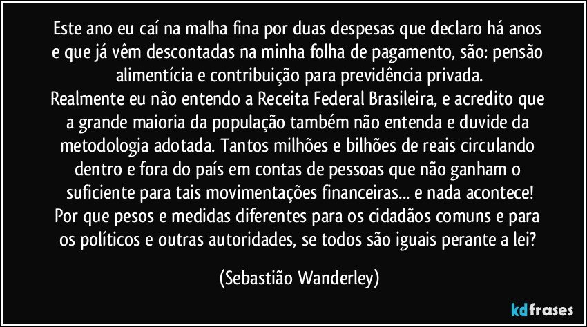 Este ano eu caí na malha fina por duas despesas que declaro há anos e que já vêm descontadas na minha folha de pagamento, são: pensão alimentícia e contribuição para previdência privada.
Realmente eu não entendo a Receita Federal Brasileira, e acredito que a grande maioria da população também não entenda e duvide da metodologia adotada. Tantos milhões e bilhões de reais circulando dentro e fora do país em contas de pessoas que não ganham o suficiente para tais movimentações financeiras... e nada acontece!
Por que pesos e medidas diferentes para os cidadãos comuns e para os políticos e outras autoridades, se todos são iguais perante a lei? (Sebastião Wanderley)