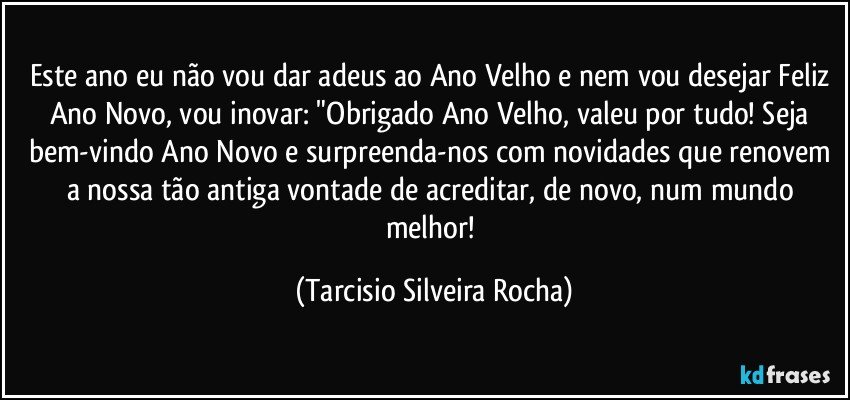 Este ano eu não vou dar adeus ao Ano Velho e nem vou desejar Feliz Ano Novo, vou inovar: "Obrigado Ano Velho, valeu por tudo! Seja bem-vindo Ano Novo e surpreenda-nos com novidades que renovem a nossa tão antiga vontade de acreditar, de novo, num mundo melhor! (Tarcisio Silveira Rocha)