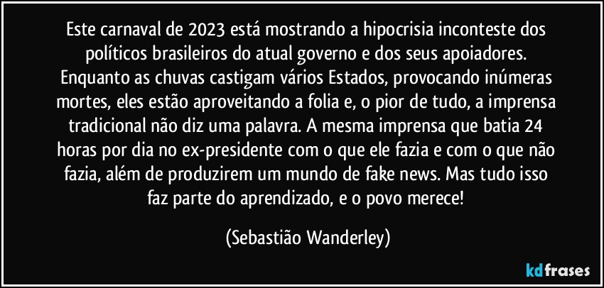 Este carnaval de 2023 está mostrando a hipocrisia inconteste dos políticos brasileiros do atual governo e dos seus apoiadores. Enquanto as chuvas castigam vários Estados, provocando inúmeras mortes, eles estão aproveitando a folia e, o pior de tudo, a imprensa tradicional não diz uma palavra. A mesma imprensa que batia 24 horas por dia no ex-presidente com o que ele fazia e com o que não fazia, além de produzirem um mundo de fake news. Mas tudo isso faz parte do aprendizado, e o povo merece! (Sebastião Wanderley)