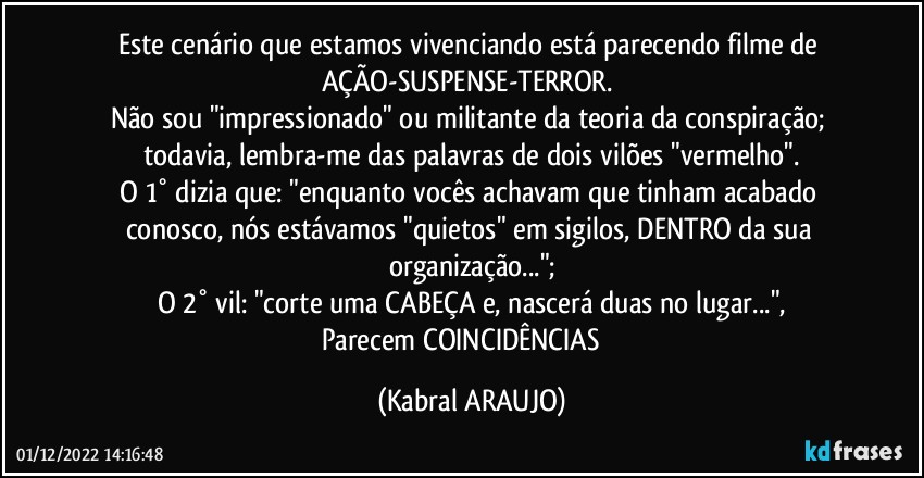 Este cenário que estamos vivenciando está  parecendo filme de AÇÃO-SUSPENSE-TERROR. 
Não sou "impressionado" ou militante da teoria da conspiração; todavia, lembra-me das palavras de dois vilões "vermelho".
O 1° dizia que: "enquanto vocês achavam que tinham acabado conosco, nós estávamos "quietos" em sigilos, DENTRO da sua organização...";
O 2° vil: "corte uma CABEÇA e, nascerá duas no lugar...",
Parecem COINCIDÊNCIAS⁉️ (KABRAL ARAUJO)