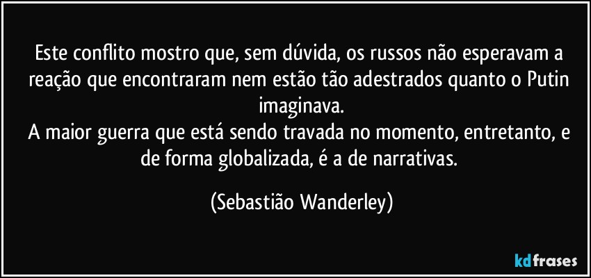 Este conflito mostro que, sem dúvida, os russos não esperavam a reação que encontraram nem estão tão adestrados quanto o Putin imaginava.
A maior guerra que está sendo travada no momento, entretanto, e de forma globalizada, é a de narrativas. (Sebastião Wanderley)