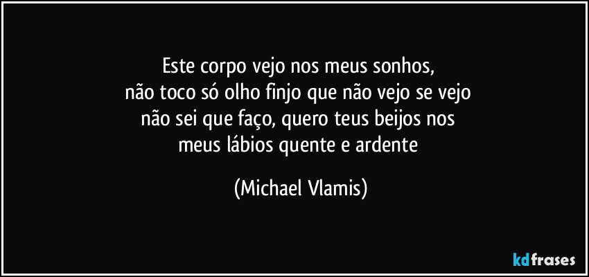 Este corpo vejo nos meus sonhos, 
não toco só olho finjo que não vejo se vejo 
não sei que faço, quero teus beijos nos 
meus lábios quente e ardente (Michael Vlamis)